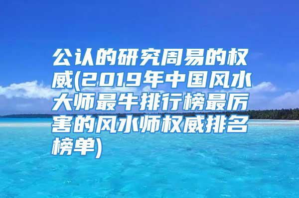 公认的研究周易的权威(2019年中国风水大师最牛排行榜最厉害的风水师权威排名榜单)